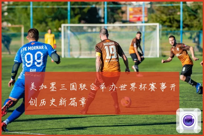 美加墨三国联合举办世界杯赛事开创历史新篇章