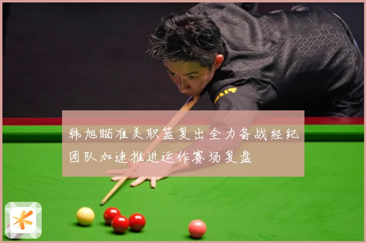 韩旭瞄准美职篮复出全力备战经纪团队加速推进运作赛场复盘