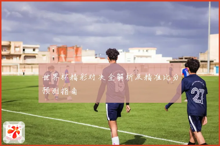 世界杯精彩对决全解析及精准比分预测指南
