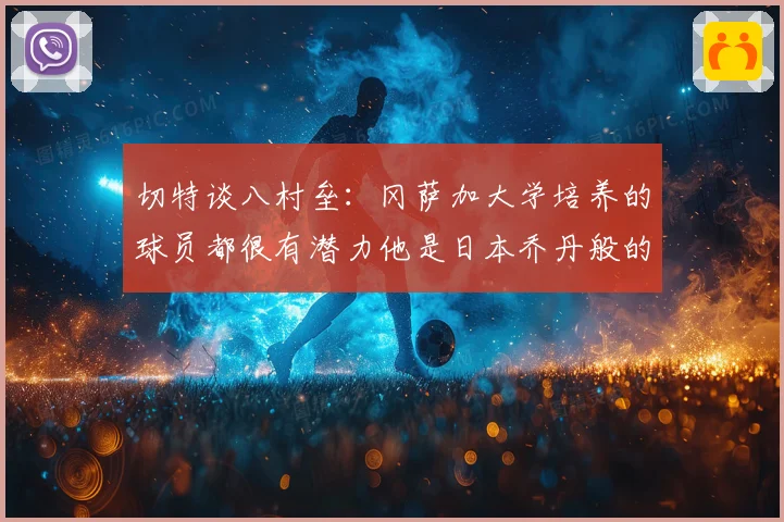 切特谈八村垒：冈萨加大学培养的球员都很有潜力他是日本乔丹般的存在