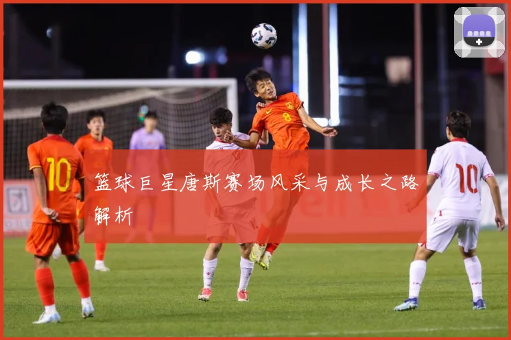 篮球巨星唐斯赛场风采与成长之路解析