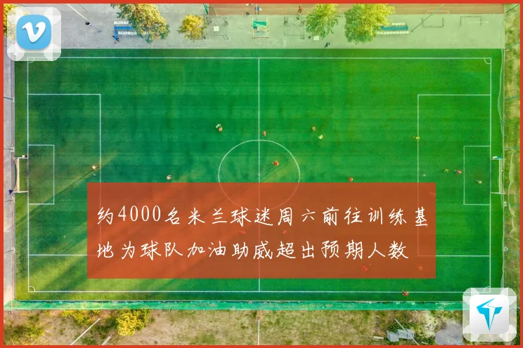 约4000名米兰球迷周六前往训练基地为球队加油助威超出预期人数