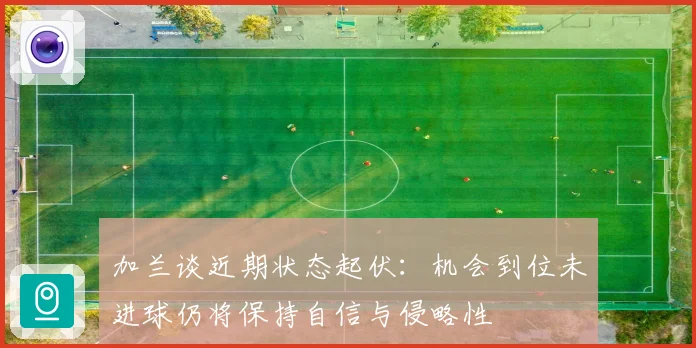 加兰谈近期状态起伏：机会到位未进球仍将保持自信与侵略性