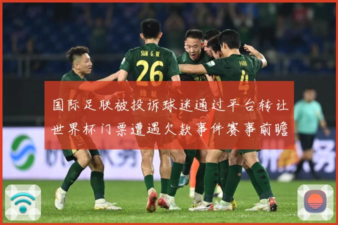 国际足联被投诉球迷通过平台转让世界杯门票遭遇欠款事件赛事前瞻