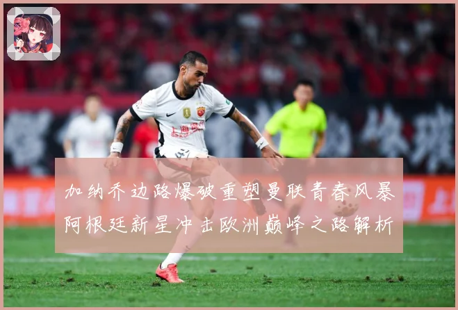 加纳乔边路爆破重塑曼联青春风暴阿根廷新星冲击欧洲巅峰之路解析