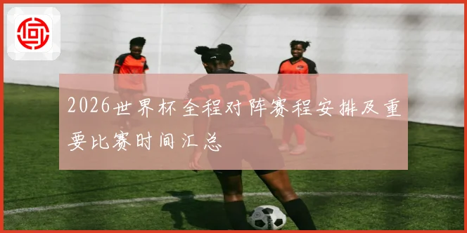 2026世界杯全程对阵赛程安排及重要比赛时间汇总
