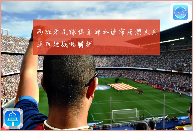 西班牙足球俱乐部加速布局澳大利亚市场战略解析