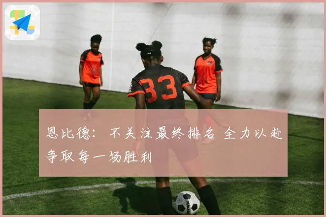 恩比德：不关注最终排名 全力以赴争取每一场胜利