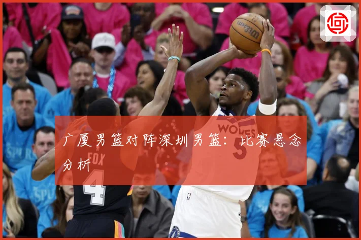 广厦男篮对阵深圳男篮：比赛悬念分析