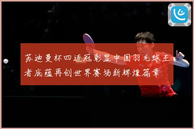 苏迪曼杯四连冠彰显中国羽毛球王者底蕴再创世界赛场新辉煌篇章