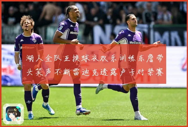 湖人全队互换球衣欢乐训练东詹带头笑声不断雷迪克透露卢卡对禁赛赛场复盘