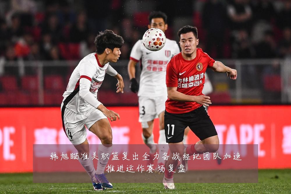 韩旭瞄准美职篮复出全力备战经纪团队加速推进运作赛场复盘