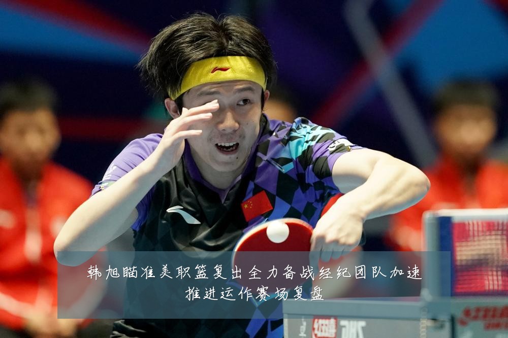韩旭瞄准美职篮复出全力备战经纪团队加速推进运作赛场复盘
